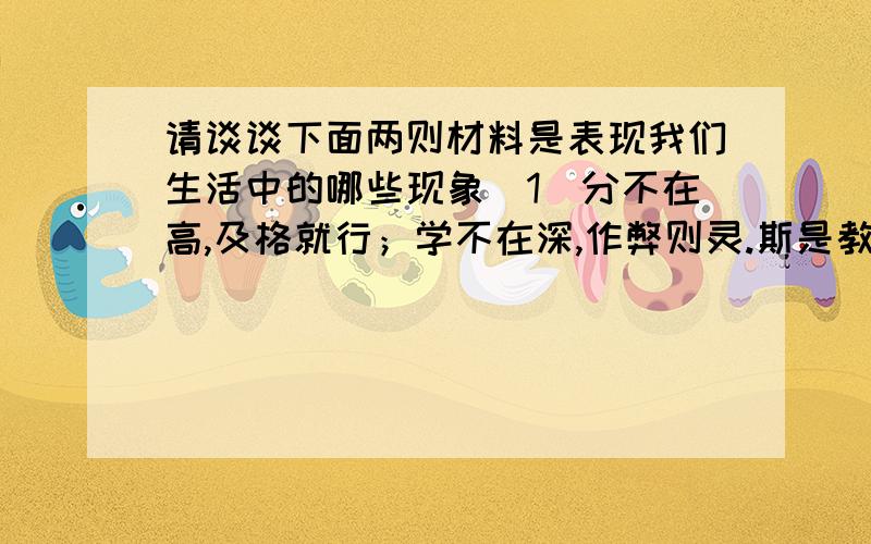 请谈谈下面两则材料是表现我们生活中的哪些现象（1）分不在高,及格就行；学不在深,作弊则灵.斯是教室,唯我闲情.小说传得快,杂志翻得勤.琢磨打篮球,寻思游戏厅.可以打瞌睡,观窗景,无书