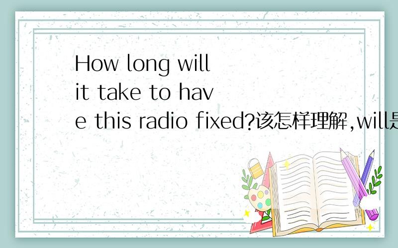 How long will it take to have this radio fixed?该怎样理解,will是将来式,fixed是过去式,不明白?