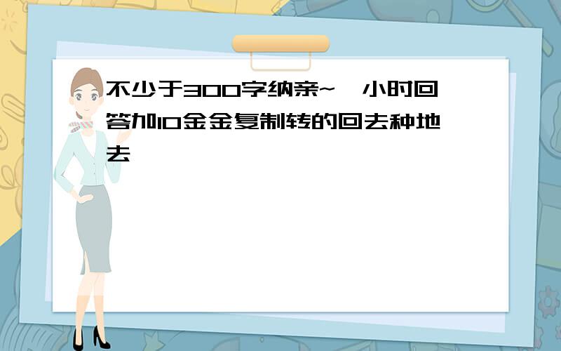 不少于300字纳亲~一小时回答加10金金复制转的回去种地去,