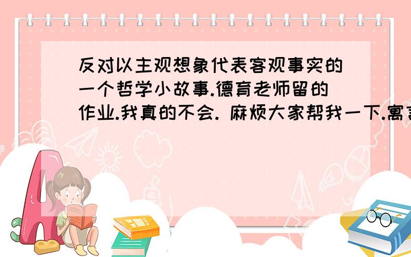 反对以主观想象代表客观事实的一个哲学小故事.德育老师留的作业.我真的不会. 麻烦大家帮我一下.寓言故事也可以.字数别太少就行. 谢谢.