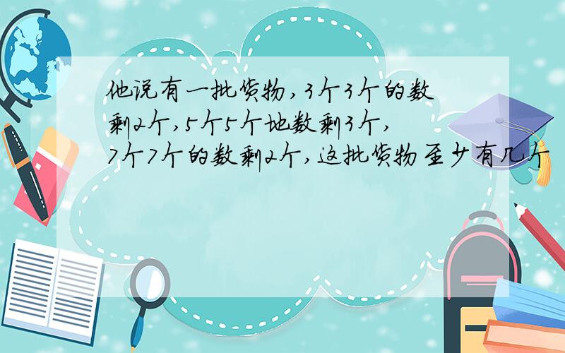 他说有一批货物,3个3个的数剩2个,5个5个地数剩3个,7个7个的数剩2个,这批货物至少有几个