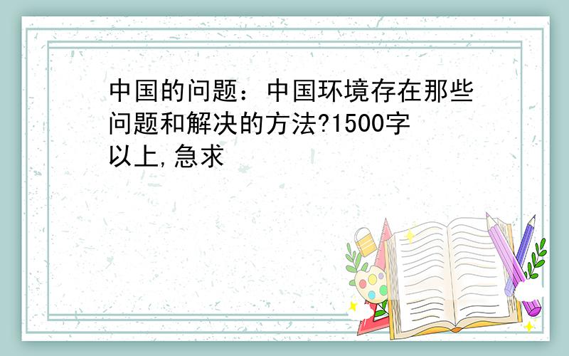 中国的问题：中国环境存在那些问题和解决的方法?1500字以上,急求