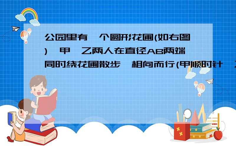 公园里有一个圆形花圃(如右图),甲、乙两人在直径AB两端同时绕花圃散步,相向而行(甲顺时针,乙逆时针）.在公园里有一个圆形花圃(如右图),甲、乙两人在直径AB两端同时绕花圃散步,相向而行(