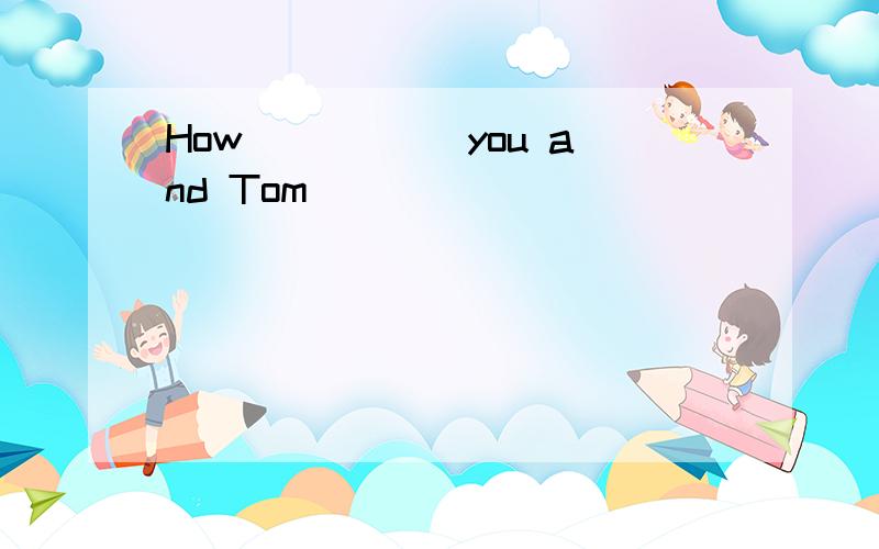 How_____ you and Tom