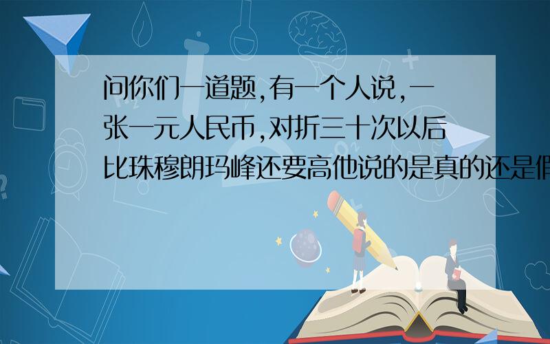 问你们一道题,有一个人说,一张一元人民币,对折三十次以后比珠穆朗玛峰还要高他说的是真的还是假的,钱的厚度是0.1厘米