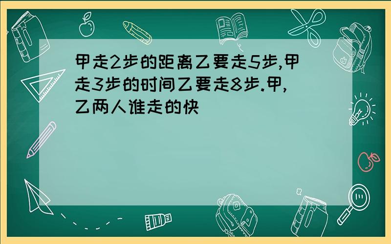 甲走2步的距离乙要走5步,甲走3步的时间乙要走8步.甲,乙两人谁走的快