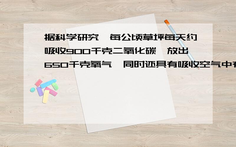 据科学研究,每公顷草坪每天约吸收900千克二氧化碳、放出650千克氧气,同时还具有吸收空气中有毒气体和尘埃、降低噪声、美化环境和调节小气候（温湿度）的作用.如果一个成人每天需要吸