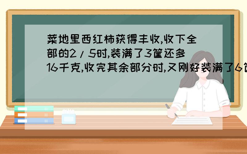 菜地里西红柿获得丰收,收下全部的2/5时,装满了3筐还多16千克,收完其余部分时,又刚好装满了6筐,则共收得西红柿多少千克?