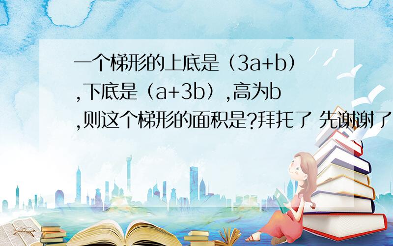 一个梯形的上底是（3a+b）,下底是（a+3b）,高为b,则这个梯形的面积是?拜托了 先谢谢了 要赶紧的  谢谢