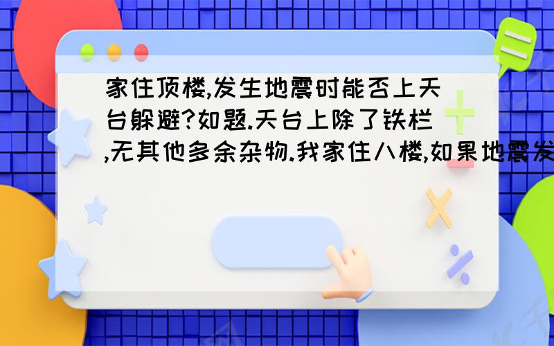 家住顶楼,发生地震时能否上天台躲避?如题.天台上除了铁栏,无其他多余杂物.我家住八楼,如果地震发生,一时半刻可逃不出楼房.一般认为躲进厕所等狭小空间较为适宜.但是天台相对来说很空