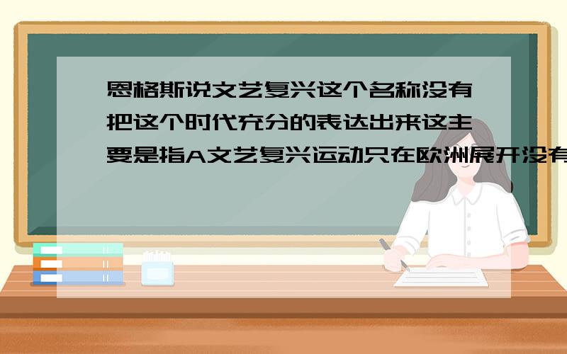 恩格斯说文艺复兴这个名称没有把这个时代充分的表达出来这主要是指A文艺复兴运动只在欧洲展开没有发展到整个世界B文艺复兴的实质是宣传资产阶级文化,是为资产阶级政治经济服务的C无