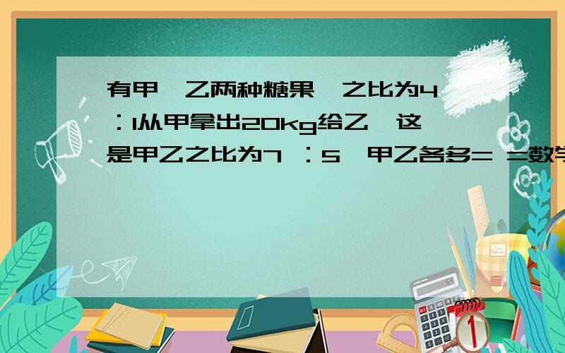 有甲、乙两种糖果,之比为4 ：1从甲拿出20kg给乙,这是甲乙之比为7 ：5,甲乙各多= =数学老师给俄们出了一堆题 = =晕呼拉.