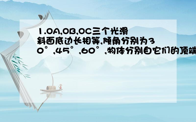 1.OA,OB,OC三个光滑斜面底边长相等,倾角分别为30°,45°,60°,物体分别自它们的顶端无初速下滑,滑到底所需的时间相比A.沿OA滑最小. B.沿OB滑最小. C.沿OC滑最小. D.沿三个斜面滑相同我知道系B 但系