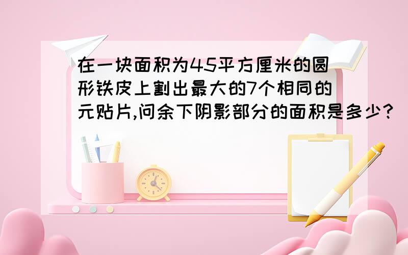 在一块面积为45平方厘米的圆形铁皮上割出最大的7个相同的元贴片,问余下阴影部分的面积是多少?