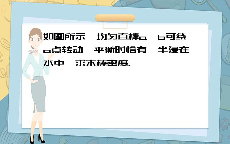 如图所示,均匀直棒a,b可绕a点转动,平衡时恰有一半浸在水中,求木棒密度.