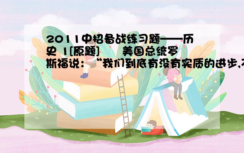 2011中招备战练习题——历史 1[原题]　　美国总统罗斯福说：“我们到底有没有实质的进步,不在于富的人更富,而在于穷的人也能有足够的生存来源.”为了解决穷人的生存来源问题,提高就业