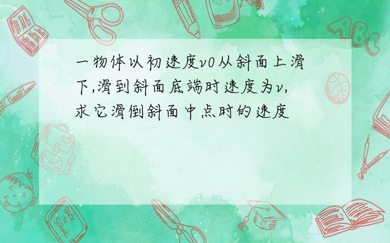 一物体以初速度v0从斜面上滑下,滑到斜面底端时速度为v,求它滑倒斜面中点时的速度