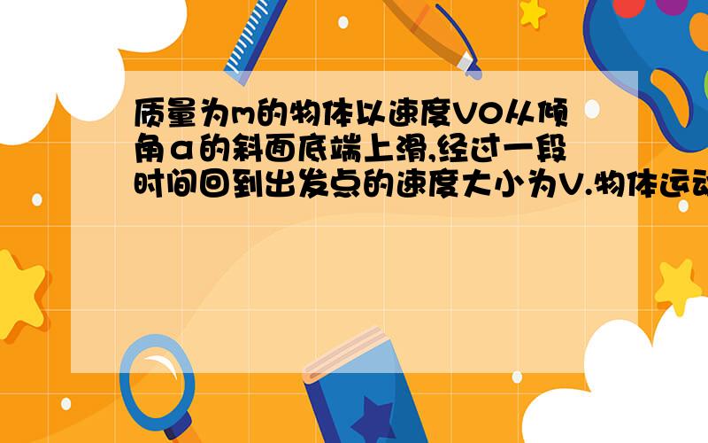 质量为m的物体以速度V0从倾角α的斜面底端上滑,经过一段时间回到出发点的速度大小为V.物体运动过程中所受空气阻力大小不变.试求1、小球上滑的最大距离2、物体与斜面间的动摩擦因数