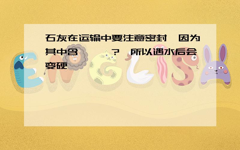 石灰在运输中要注意密封,因为其中含———?,所以遇水后会变硬