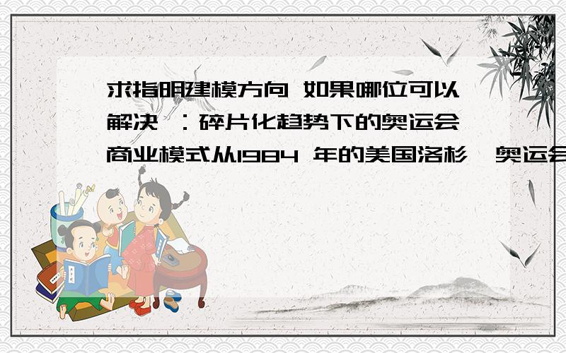 求指明建模方向 如果哪位可以解决 ：碎片化趋势下的奥运会商业模式从1984 年的美国洛杉矶奥运会开始,奥运会就不在成为一个“非卖品”,它在向观众诠释更高更快更强的体育精神的同时,也