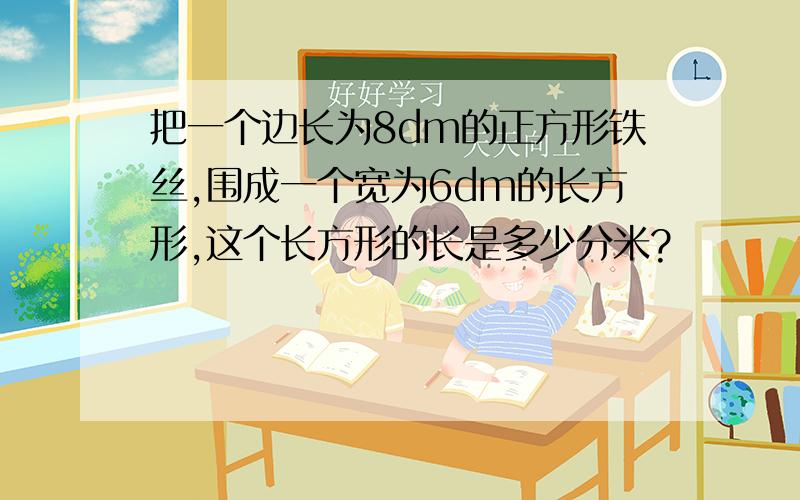 把一个边长为8dm的正方形铁丝,围成一个宽为6dm的长方形,这个长方形的长是多少分米?