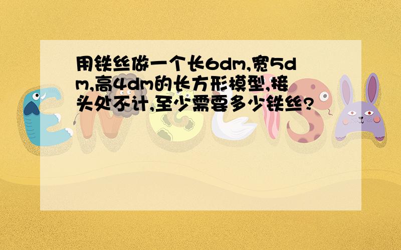 用铁丝做一个长6dm,宽5dm,高4dm的长方形模型,接头处不计,至少需要多少铁丝?