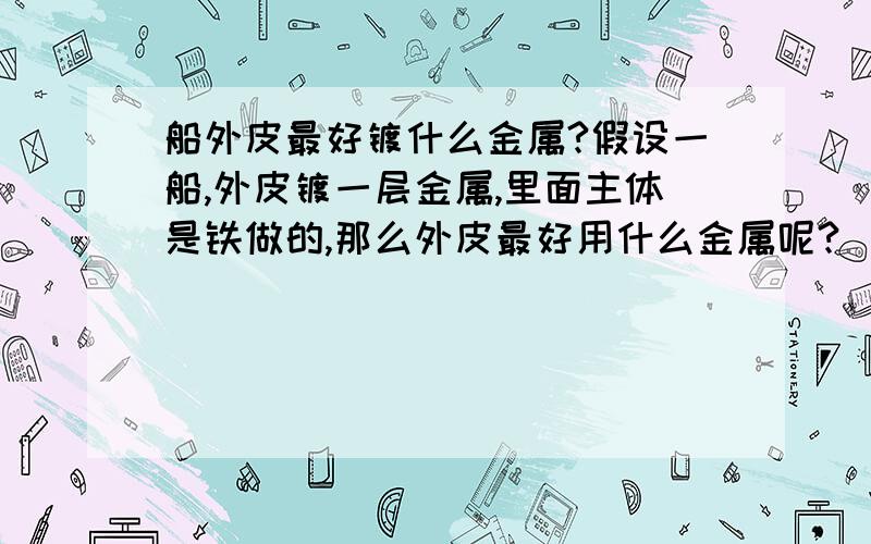 船外皮最好镀什么金属?假设一船,外皮镀一层金属,里面主体是铁做的,那么外皮最好用什么金属呢?（假设船外皮会破损,外皮会与里面铁一起被腐蚀）应该比铁活泼还是不活泼呢