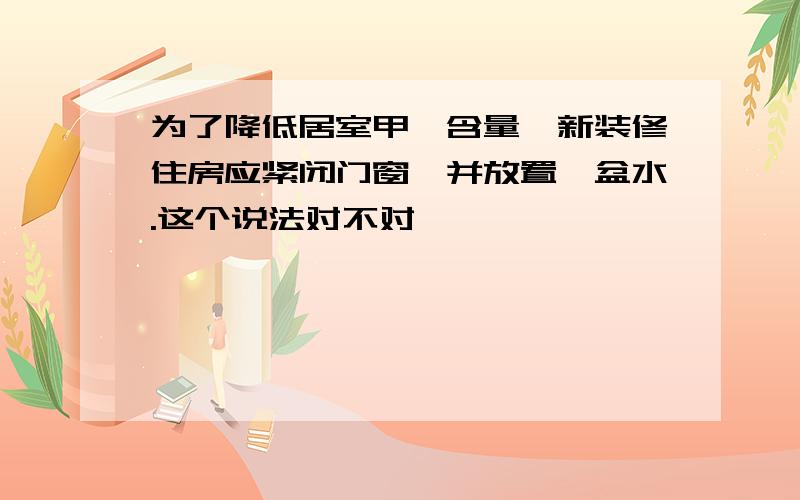 为了降低居室甲醛含量,新装修住房应紧闭门窗,并放置一盆水.这个说法对不对