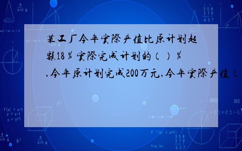 某工厂今年实际产值比原计划超额18％实际完成计划的（）％,今年原计划完成200万元,今年实际产值（）万元