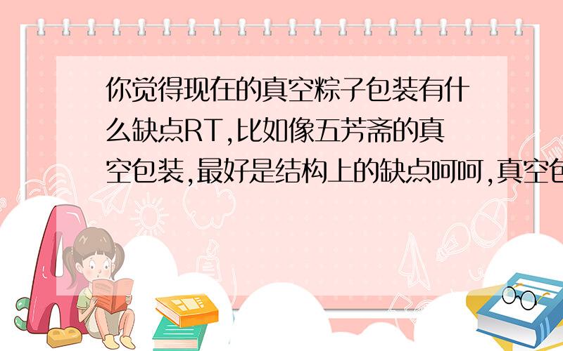 你觉得现在的真空粽子包装有什么缺点RT,比如像五芳斋的真空包装,最好是结构上的缺点呵呵,真空包装是前提,改不了的.总之最好能在硬件上做文章,材料,和装潢上暂时不要求.