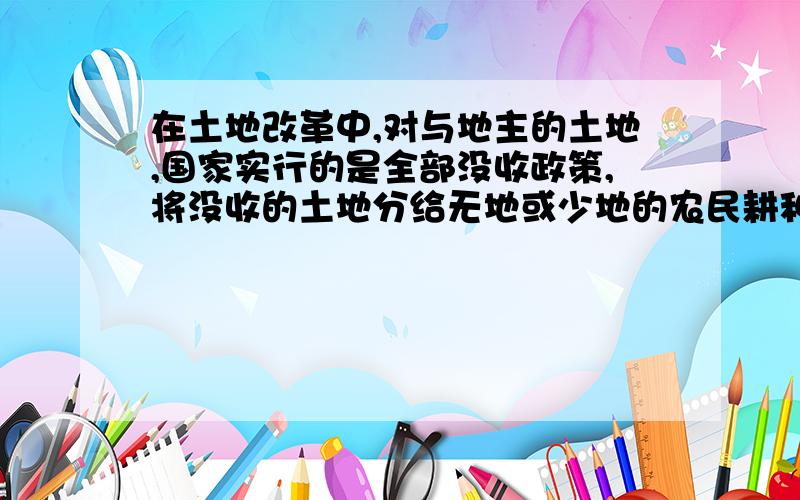 在土地改革中,对与地主的土地,国家实行的是全部没收政策,将没收的土地分给无地或少地的农民耕种.上列有关中国现代史的叙述,如果错误请你找出来并进行修改!