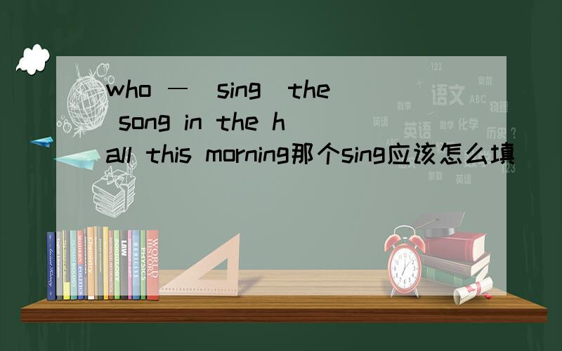 who ―（sing）the song in the hall this morning那个sing应该怎么填