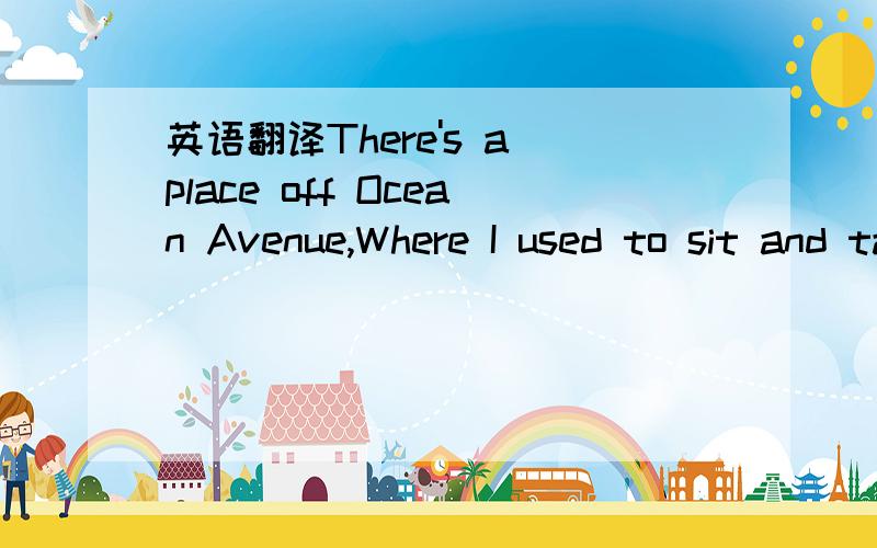 英语翻译There's a place off Ocean Avenue,Where I used to sit and talk with you,We were both 16 and it felt so right,Sleeping all day,staying up all night,Staying up all night.There's a place on the corner of Cherry Street,We would walk on the bea