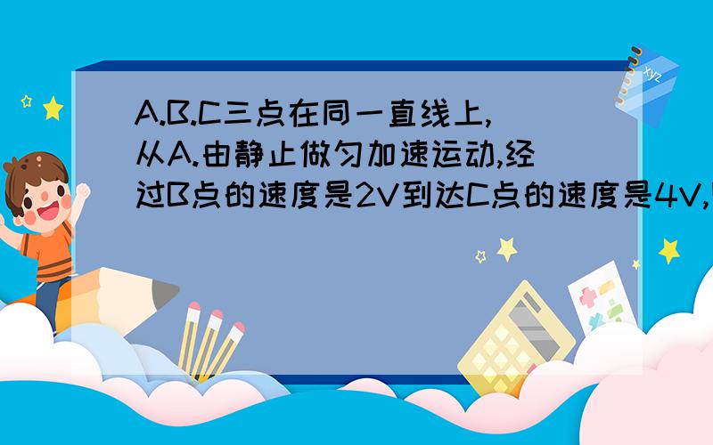 A.B.C三点在同一直线上,从A.由静止做匀加速运动,经过B点的速度是2V到达C点的速度是4V,则XAB：XBC等于(  ).   A.1/2     B.1/3    C.1/4    D.1/5