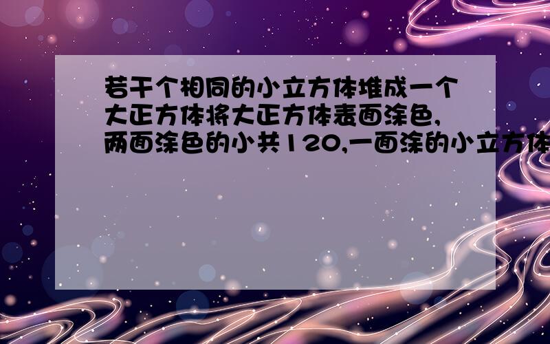 若干个相同的小立方体堆成一个大正方体将大正方体表面涂色,两面涂色的小共120,一面涂的小立方体有几个?