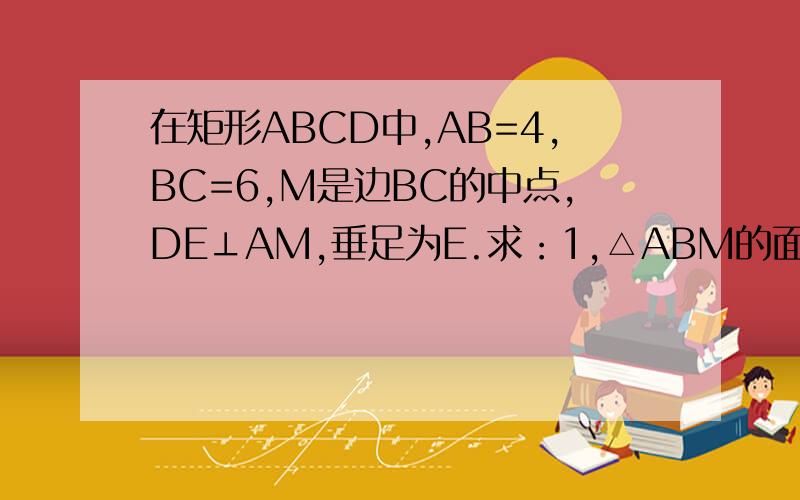 在矩形ABCD中,AB=4,BC=6,M是边BC的中点,DE⊥AM,垂足为E.求：1,△ABM的面积2,DE的长3,△ADE的面积