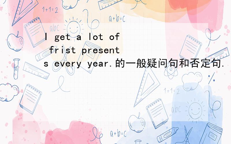 I get a lot of frist presents every year.的一般疑问句和否定句.