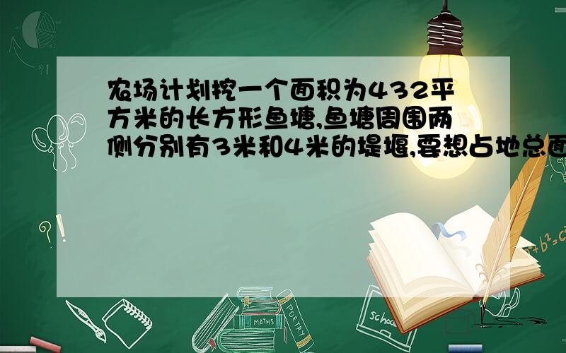 农场计划挖一个面积为432平方米的长方形鱼塘,鱼塘周围两侧分别有3米和4米的堤堰,要想占地总面积最小,水池的长和宽应为多少米?