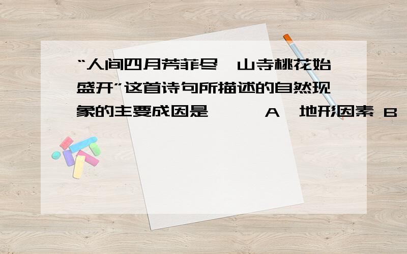 “人间四月芳菲尽,山寺桃花始盛开”这首诗句所描述的自然现象的主要成因是```A、地形因素 B、海陆因素 C、洋流因素 D、纬度因素