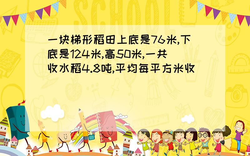 一块梯形稻田上底是76米,下底是124米,高50米,一共收水稻4.8吨,平均每平方米收