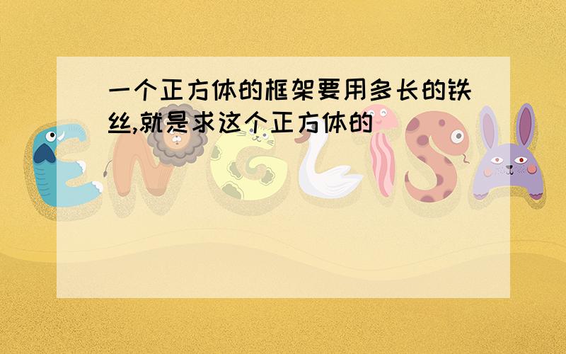 一个正方体的框架要用多长的铁丝,就是求这个正方体的()