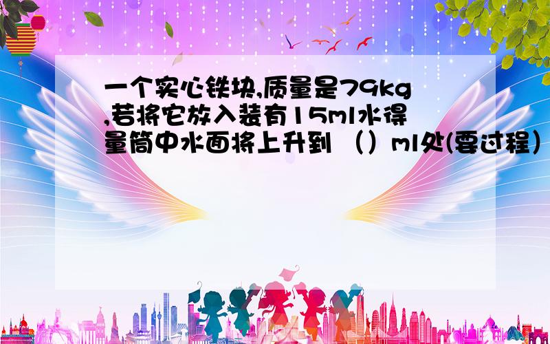 一个实心铁块,质量是79kg,若将它放入装有15ml水得量筒中水面将上升到 （）ml处(要过程）