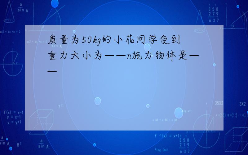 质量为50kg的小花同学受到重力大小为——n施力物体是——