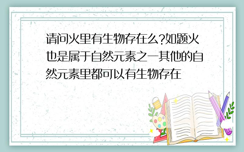 请问火里有生物存在么?如题火也是属于自然元素之一其他的自然元素里都可以有生物存在