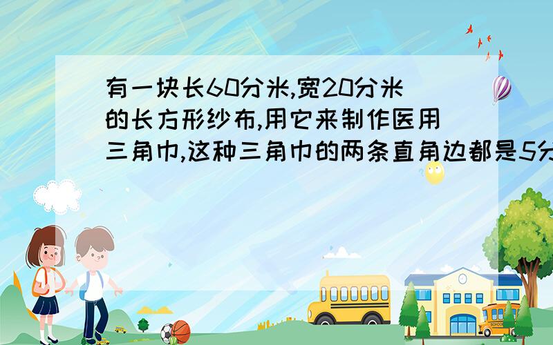 有一块长60分米,宽20分米的长方形纱布,用它来制作医用三角巾,这种三角巾的两条直角边都是5分米,一共能做少块?（写不下了）一共能做多少块？