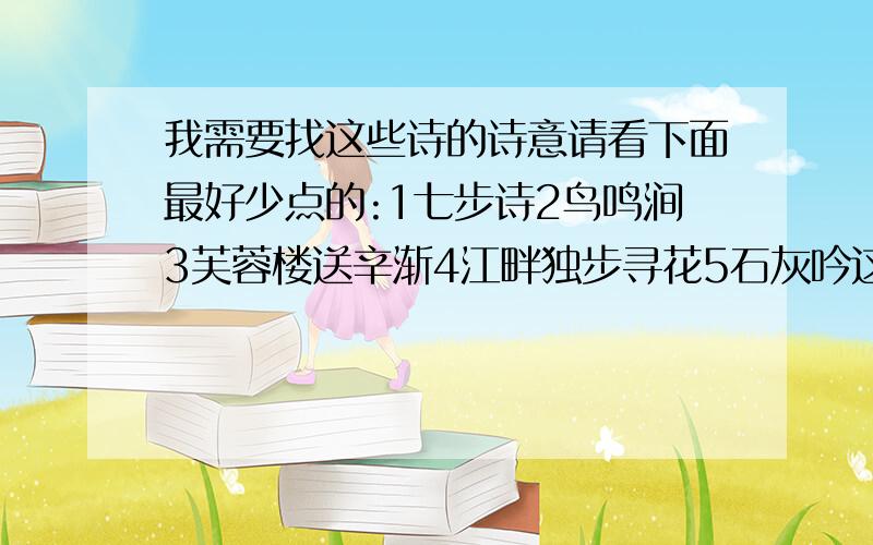 我需要找这些诗的诗意请看下面最好少点的:1七步诗2鸟鸣涧3芙蓉楼送辛渐4江畔独步寻花5石灰吟这些全部都要!