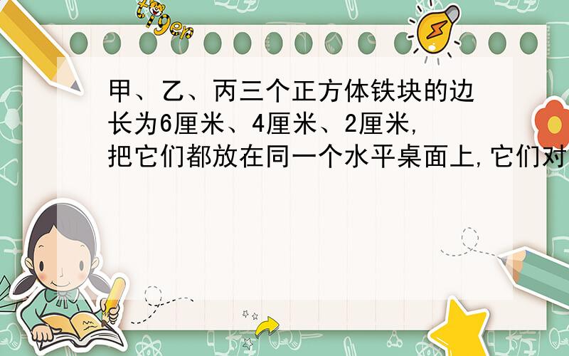 甲、乙、丙三个正方体铁块的边长为6厘米、4厘米、2厘米,把它们都放在同一个水平桌面上,它们对桌面的压强