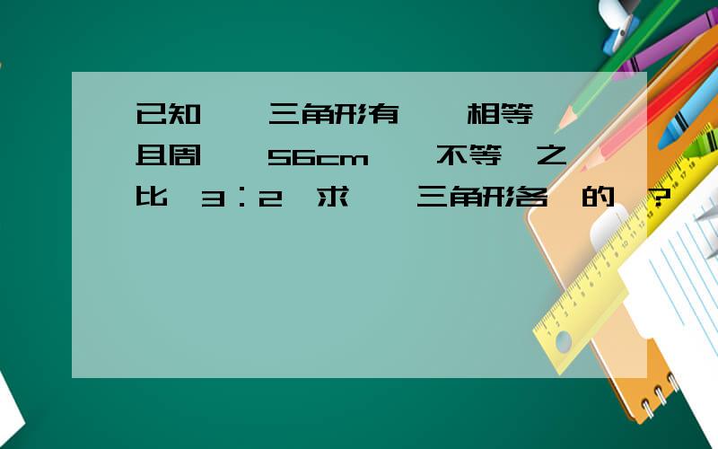 已知一個三角形有兩邊相等、並且周長為56cm,兩不等邊之比為3：2,求這個三角形各邊的長?