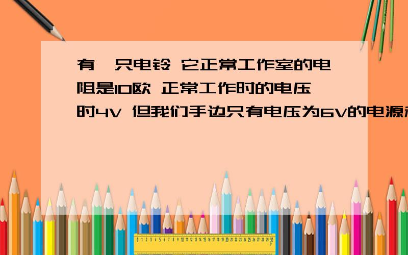 有一只电铃 它正常工作室的电阻是10欧 正常工作时的电压时4V 但我们手边只有电压为6V的电源和几个10欧德电阻 要使电铃正常工作 该怎么办 计算题需要具体公式和过程 急.