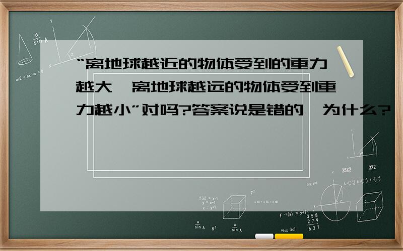 “离地球越近的物体受到的重力越大,离地球越远的物体受到重力越小”对吗?答案说是错的,为什么?